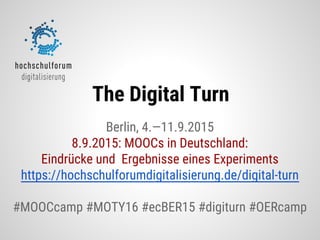 Berlin, 4.—11.9.2015
8.9.2015: MOOCs in Deutschland:
Eindrücke und Ergebnisse eines Experiments
https://hochschulforumdigitalisierung.de/digital-turn
#MOOCcamp #MOTY16 #ecBER15 #digiturn #OERcamp
The Digital Turn
 