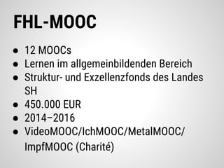 FHL-MOOC
● 12 MOOCs
● Lernen im allgemeinbildenden Bereich
● Struktur- und Exzellenzfonds des Landes
SH
● 450.000 EUR
● 2014–2016
● VideoMOOC/IchMOOC/MetalMOOC/
ImpfMOOC (Charité)
 
