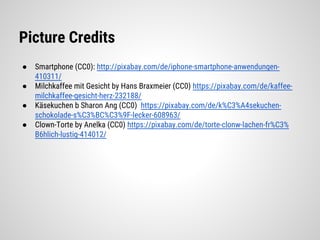 Picture Credits
● Smartphone (CC0): http://pixabay.com/de/iphone-smartphone-anwendungen-
410311/
● Milchkaffee mit Gesicht by Hans Braxmeier (CC0) https://pixabay.com/de/kaffee-
milchkaffee-gesicht-herz-232188/
● Käsekuchen b Sharon Ang (CC0) https://pixabay.com/de/k%C3%A4sekuchen-
schokolade-s%C3%BC%C3%9F-lecker-608963/
● Clown-Torte by Anelka (CC0) https://pixabay.com/de/torte-clonw-lachen-fr%C3%
B6hlich-lustig-414012/
 