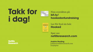 Takk for
i dag!
Joakim Bording
joakim@netlifereserarch.com
@spispeas
Finn oversikten på:
bit.ly/
hookedonfundraising
Les Nir Eyal sin bok:
Hooked
Spør oss:
netliferesearch.com
 