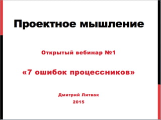 Проектное мышление
Открытый вебинар №1
«7 ошибок процессников»
Дмитрий Литвак
2015
 