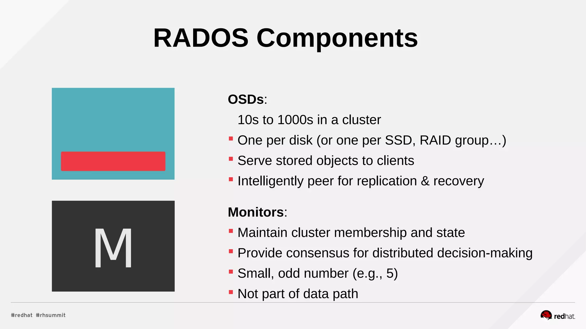 RADOS Components
OSDs:
10s to 1000s in a cluster
 One per disk (or one per SSD, RAID group…)
 Serve stored objects to clients
 Intelligently peer for replication & recovery
Monitors:
 Maintain cluster membership and state
 Provide consensus for distributed decision-making
 Small, odd number (e.g., 5)
 Not part of data path
M
 