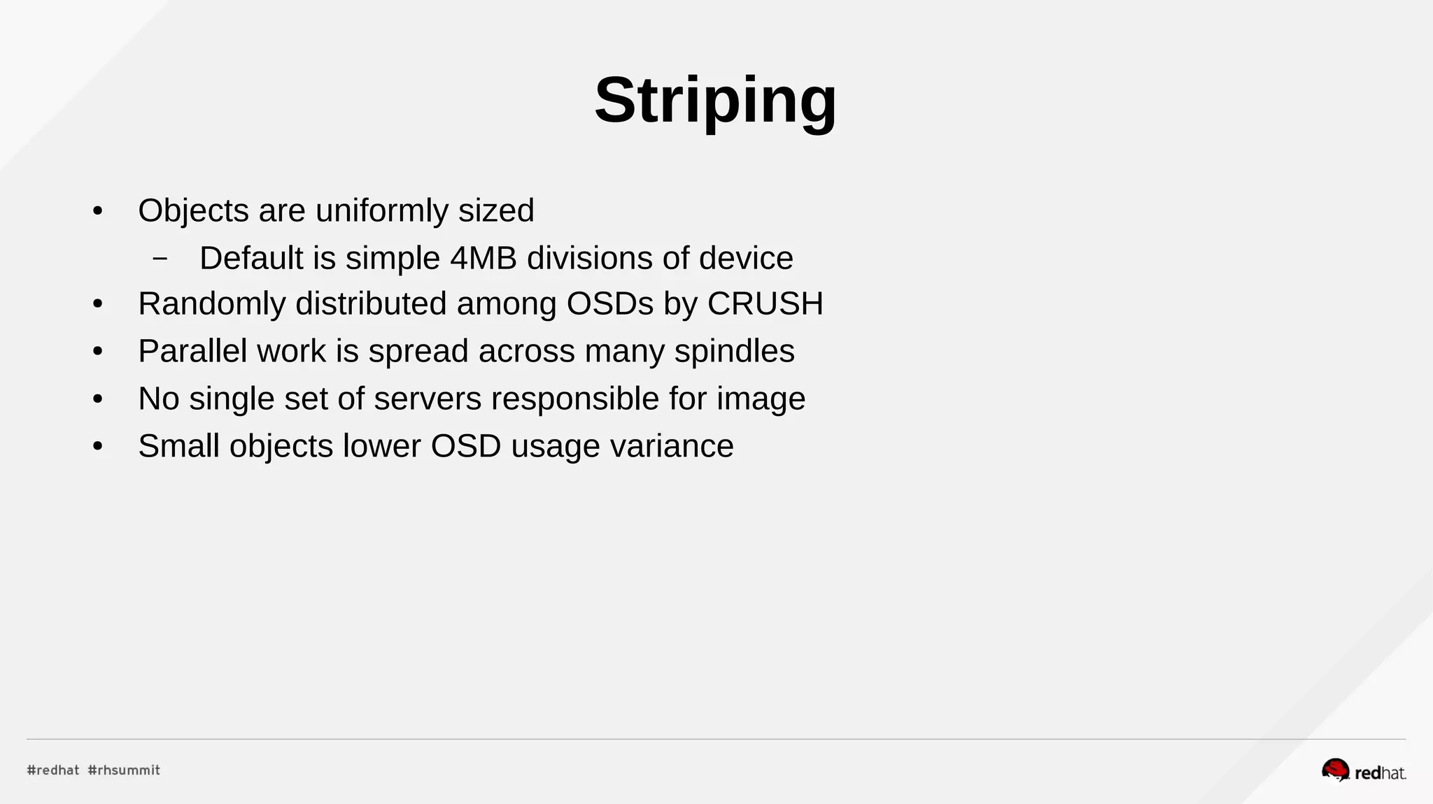 Striping
● Objects are uniformly sized
– Default is simple 4MB divisions of device
● Randomly distributed among OSDs by CRUSH
● Parallel work is spread across many spindles
● No single set of servers responsible for image
● Small objects lower OSD usage variance
 