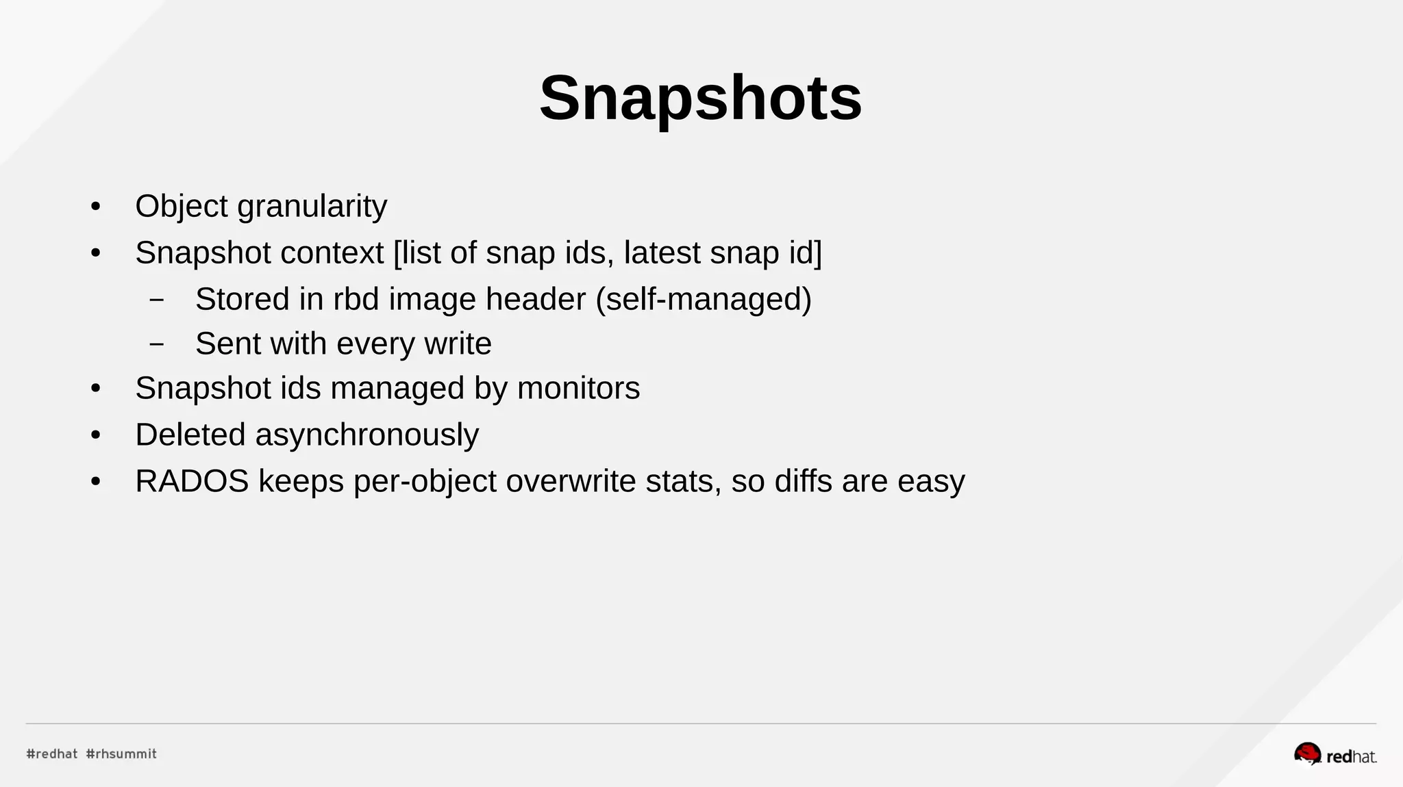 Snapshots
● Object granularity
● Snapshot context [list of snap ids, latest snap id]
– Stored in rbd image header (self-managed)
– Sent with every write
● Snapshot ids managed by monitors
● Deleted asynchronously
● RADOS keeps per-object overwrite stats, so diffs are easy
 