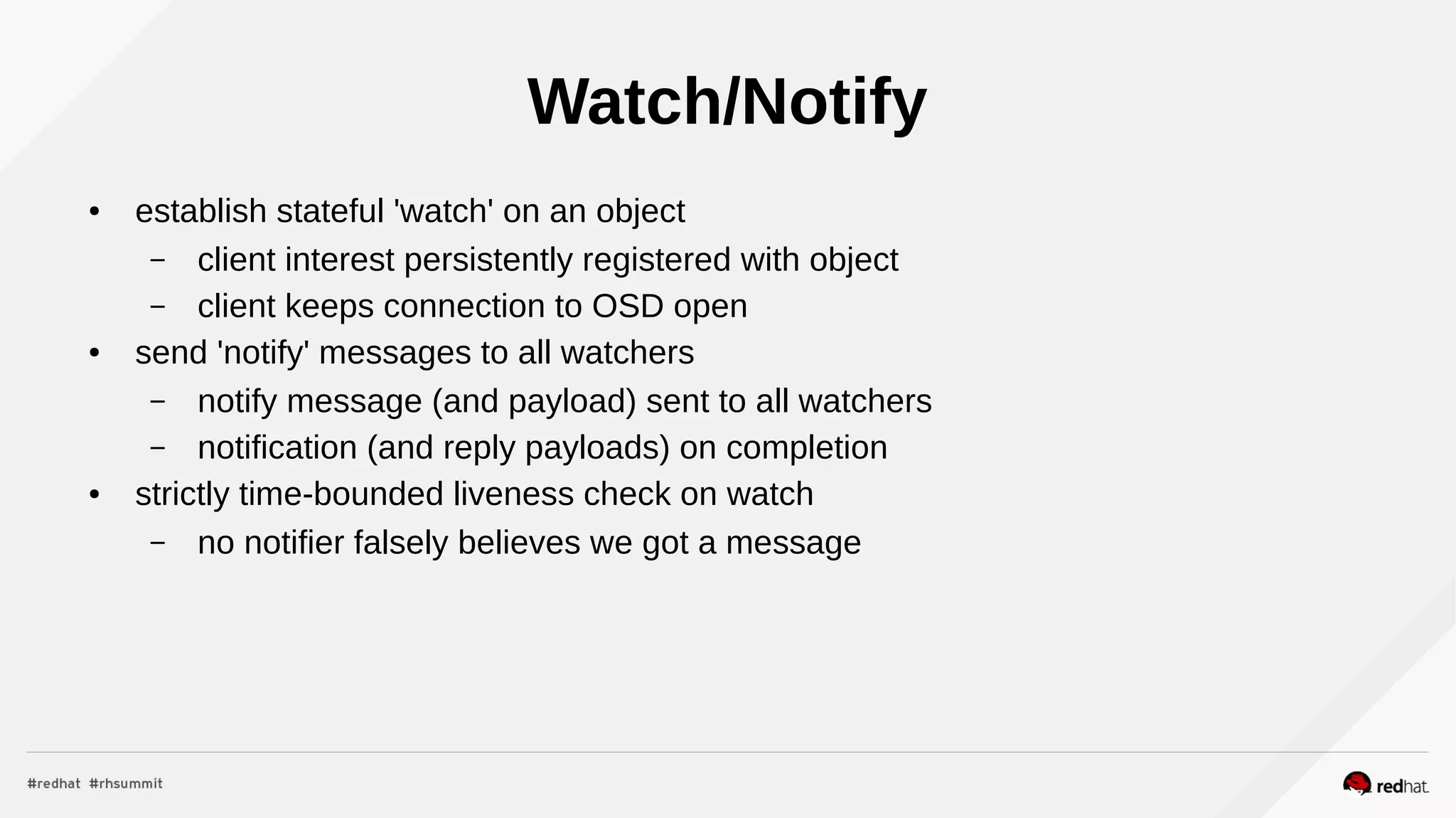 Watch/Notify
● establish stateful 'watch' on an object
– client interest persistently registered with object
– client keeps connection to OSD open
● send 'notify' messages to all watchers
– notify message (and payload) sent to all watchers
– notification (and reply payloads) on completion
● strictly time-bounded liveness check on watch
– no notifier falsely believes we got a message
 