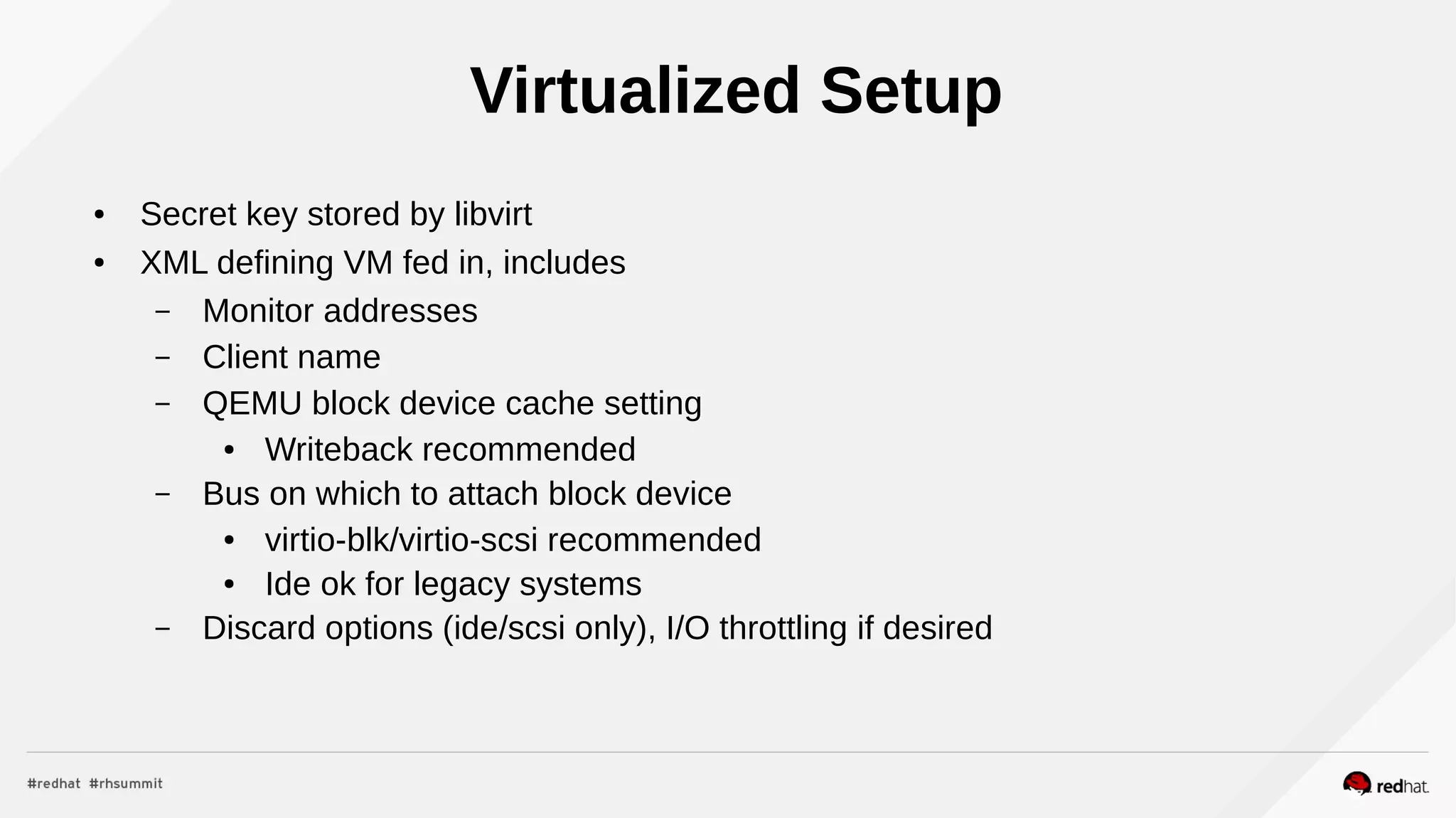 Virtualized Setup
● Secret key stored by libvirt
● XML defining VM fed in, includes
– Monitor addresses
– Client name
– QEMU block device cache setting
● Writeback recommended
– Bus on which to attach block device
● virtio-blk/virtio-scsi recommended
● Ide ok for legacy systems
– Discard options (ide/scsi only), I/O throttling if desired
 