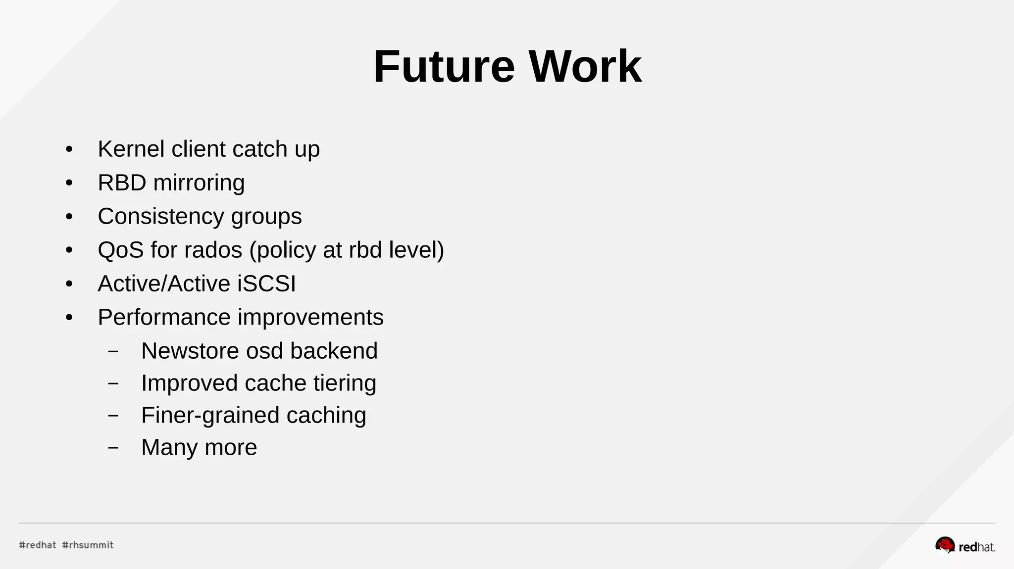Future Work
● Kernel client catch up
● RBD mirroring
● Consistency groups
● QoS for rados (policy at rbd level)
● Active/Active iSCSI
● Performance improvements
– Newstore osd backend
– Improved cache tiering
– Finer-grained caching
– Many more
 
