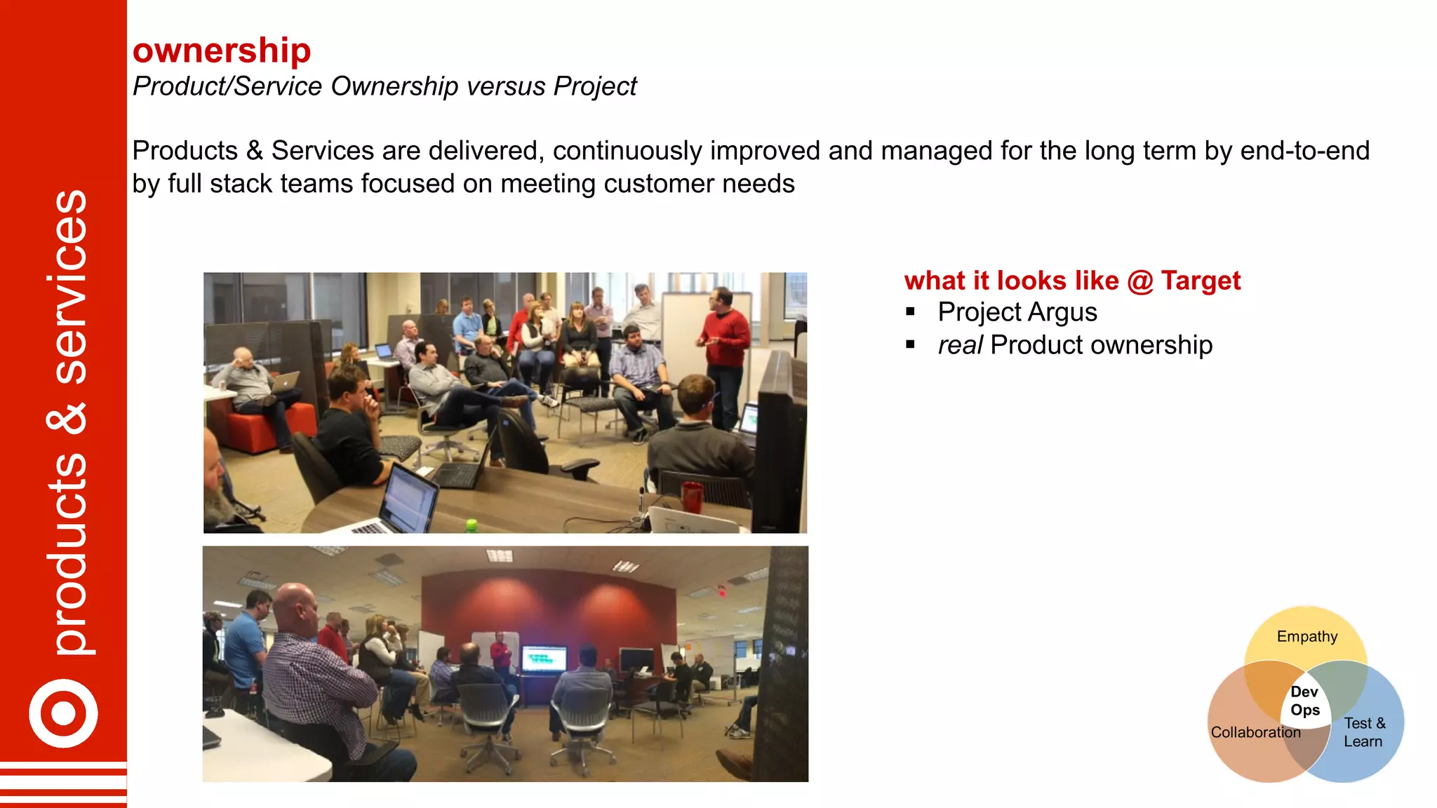 products&services ownership
Product/Service Ownership versus Project
Products & Services are delivered, continuously improved and managed for the long term by end-to-end
by full stack teams focused on meeting customer needs
what it looks like @ Target
§  Project Argus
§  real Product ownership
 