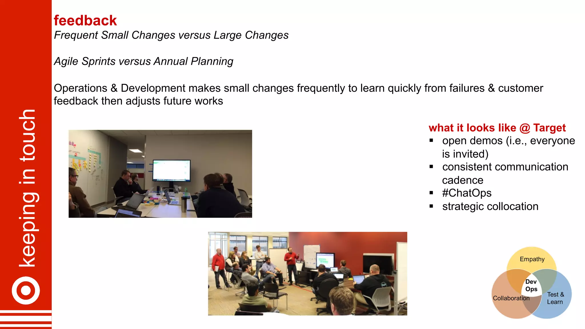 keepingintouch feedback
Frequent Small Changes versus Large Changes
Agile Sprints versus Annual Planning
Operations & Development makes small changes frequently to learn quickly from failures & customer
feedback then adjusts future works
what it looks like @ Target
§  open demos (i.e., everyone
is invited)
§  consistent communication
cadence
§  #ChatOps
§  strategic collocation
 