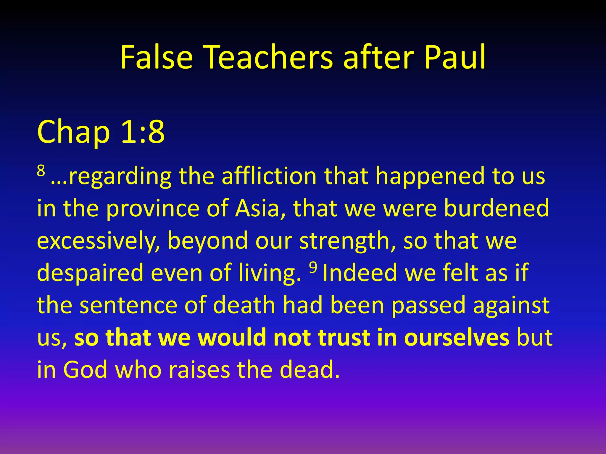 False Teachers after Paul
Chap 1:8
8 …regarding the affliction that happened to us
in the province of Asia, that we were burdened
excessively, beyond our strength, so that we
despaired even of living. 9 Indeed we felt as if
the sentence of death had been passed against
us, so that we would not trust in ourselves but
in God who raises the dead.
 