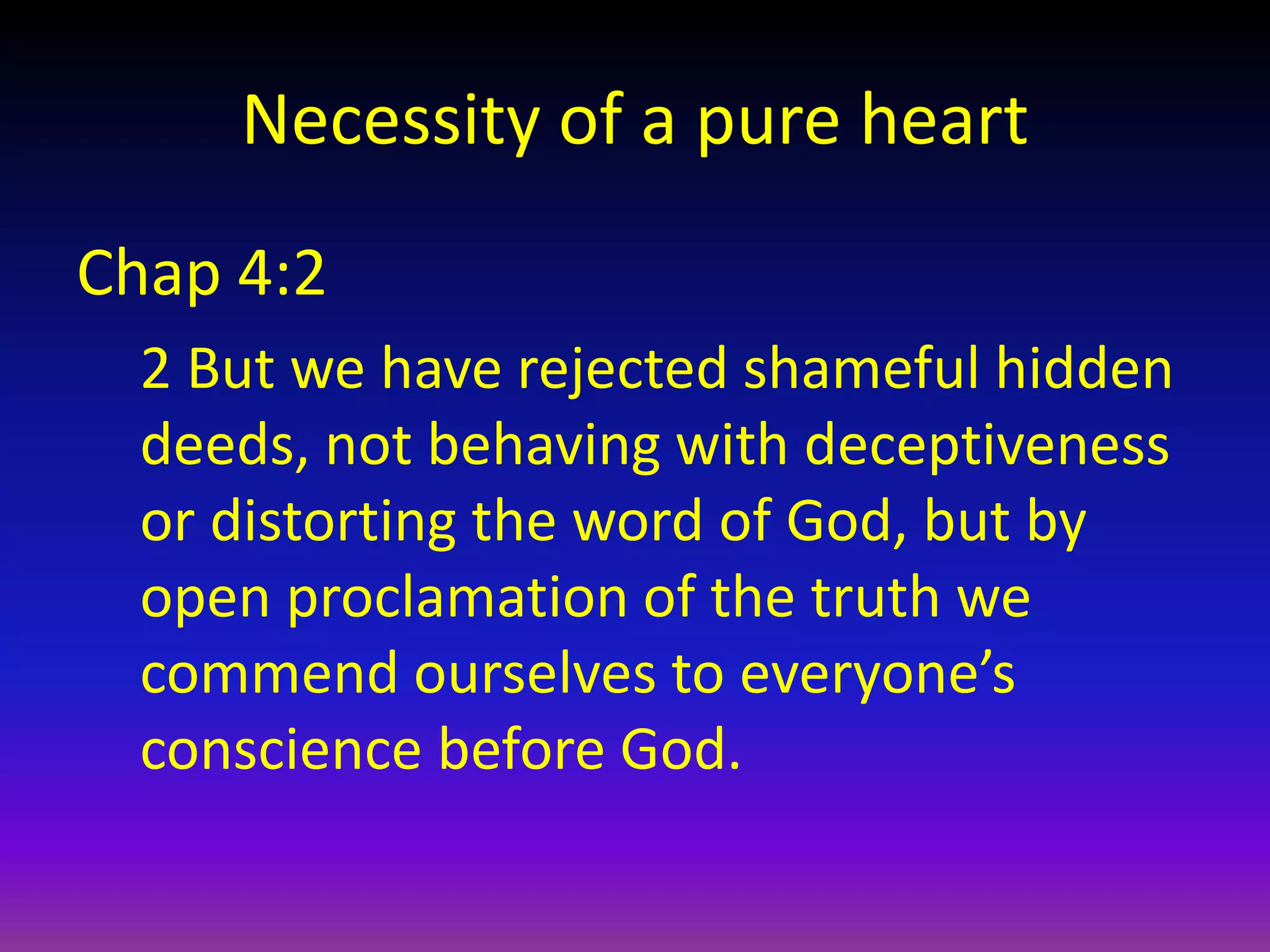 Necessity of a pure heart
Chap 4:2
2 But we have rejected shameful hidden
deeds, not behaving with deceptiveness
or distorting the word of God, but by
open proclamation of the truth we
commend ourselves to everyone’s
conscience before God.
 