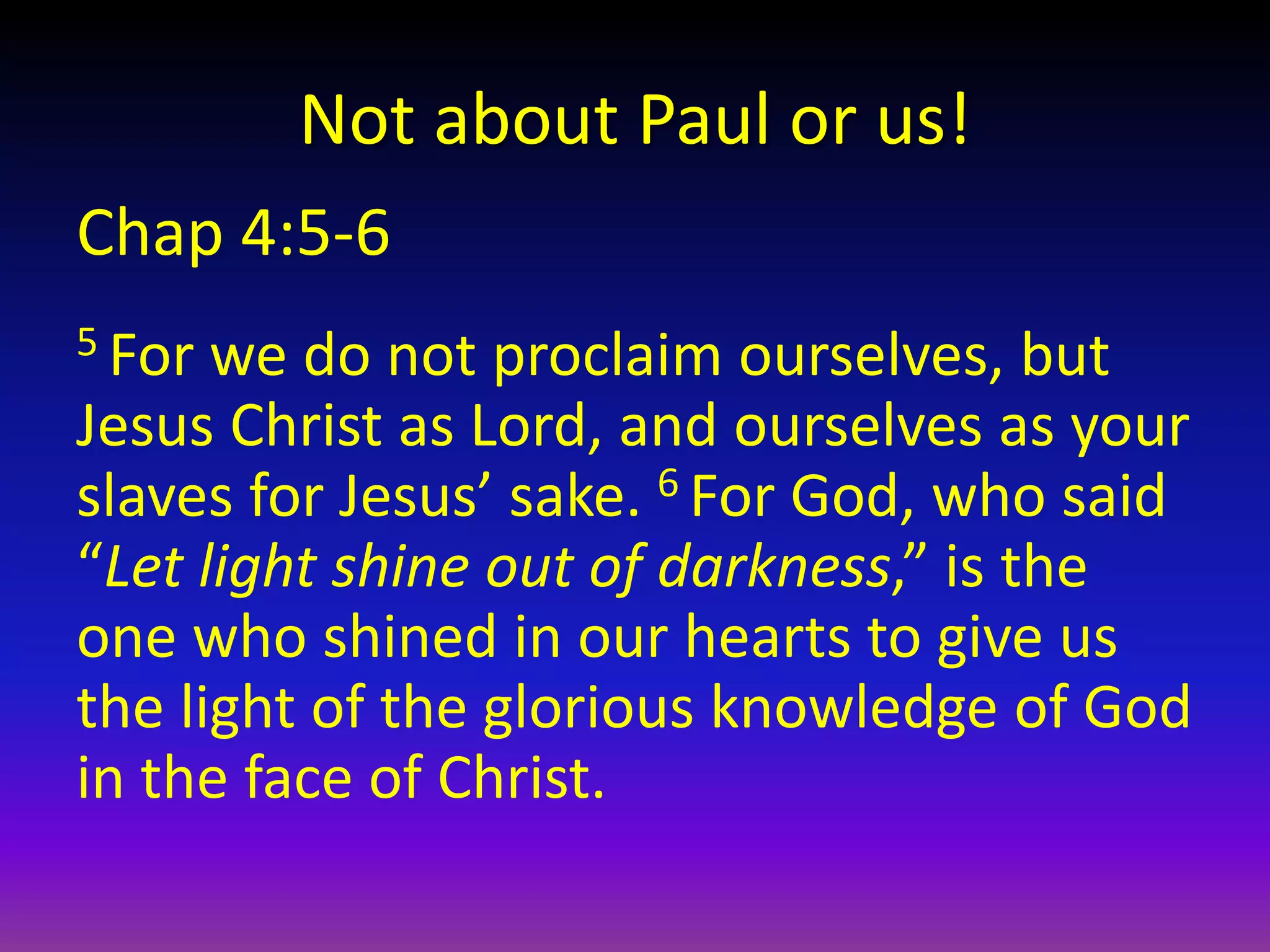 Not about Paul or us!
Chap 4:5-6
5 For we do not proclaim ourselves, but
Jesus Christ as Lord, and ourselves as your
slaves for Jesus’ sake. 6 For God, who said
“Let light shine out of darkness,” is the
one who shined in our hearts to give us
the light of the glorious knowledge of God
in the face of Christ.
 