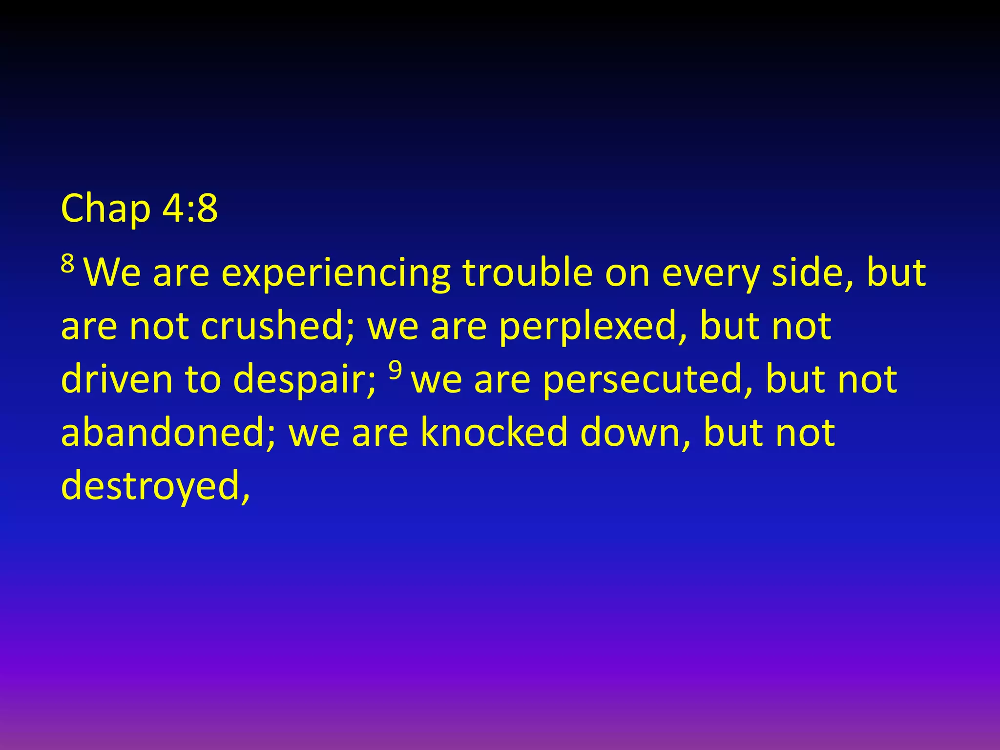 Chap 4:8
8 We are experiencing trouble on every side, but
are not crushed; we are perplexed, but not
driven to despair; 9 we are persecuted, but not
abandoned; we are knocked down, but not
destroyed,
 