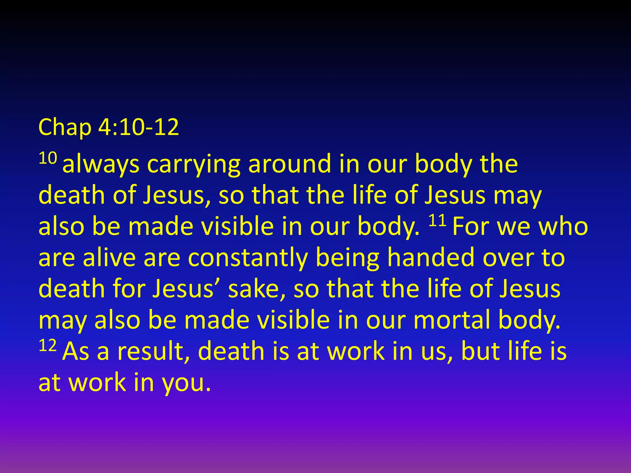 Chap 4:10-12
10 always carrying around in our body the
death of Jesus, so that the life of Jesus may
also be made visible in our body. 11 For we who
are alive are constantly being handed over to
death for Jesus’ sake, so that the life of Jesus
may also be made visible in our mortal body.
12 As a result, death is at work in us, but life is
at work in you.
 