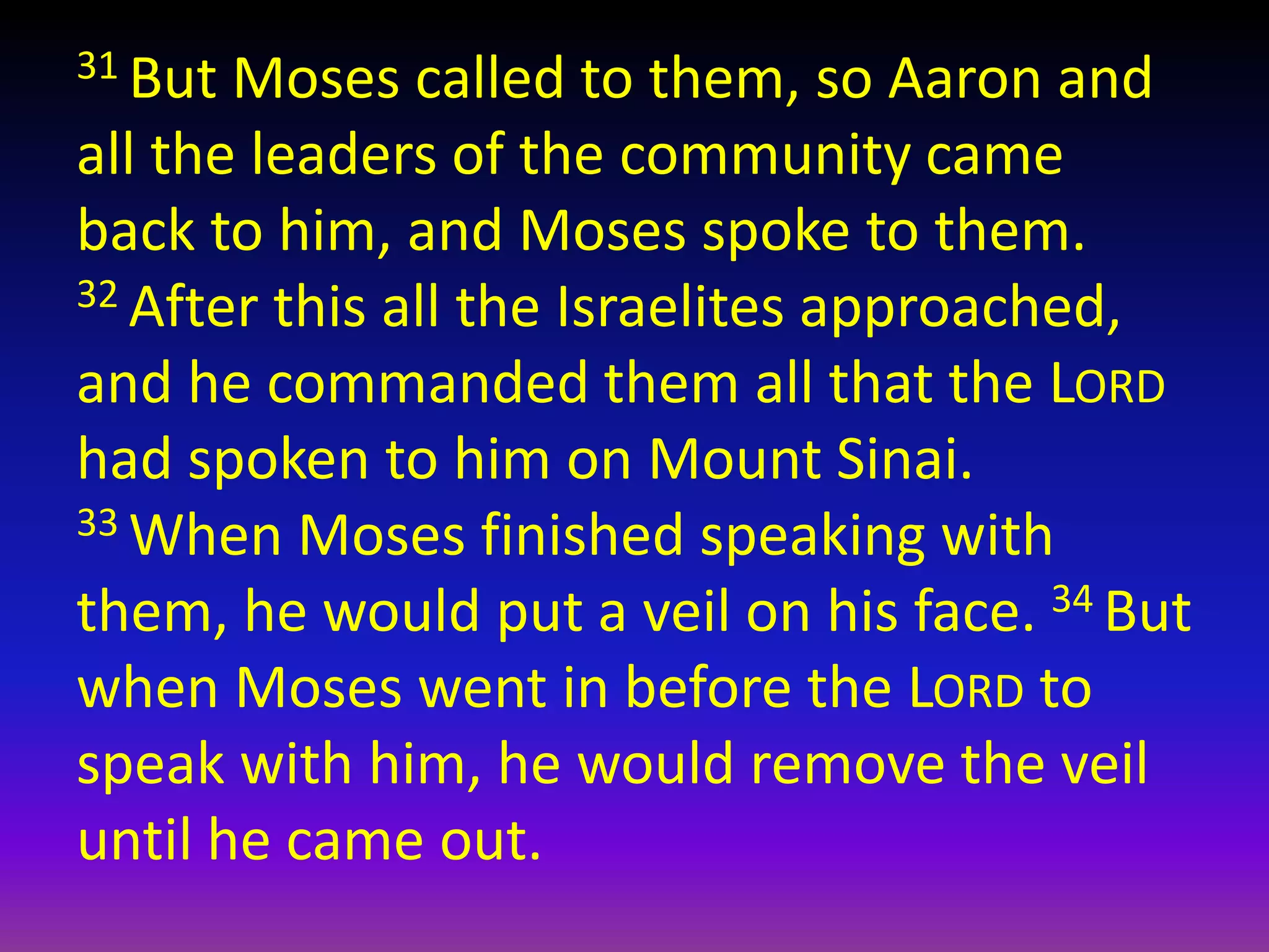31 But Moses called to them, so Aaron and
all the leaders of the community came
back to him, and Moses spoke to them.
32 After this all the Israelites approached,
and he commanded them all that the LORD
had spoken to him on Mount Sinai.
33 When Moses finished speaking with
them, he would put a veil on his face. 34 But
when Moses went in before the LORD to
speak with him, he would remove the veil
until he came out.
 