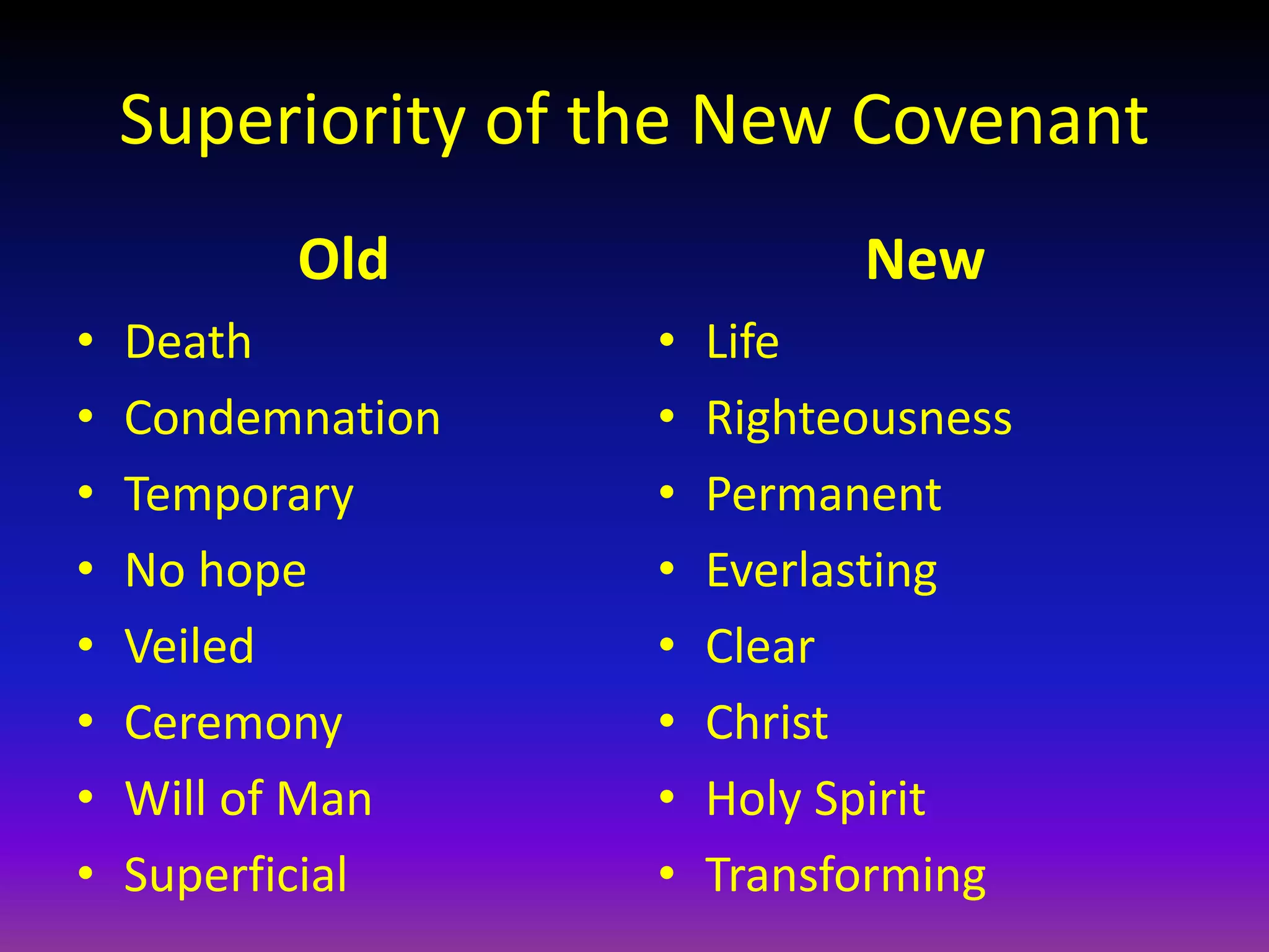 Superiority of the New Covenant
Old
• Death
• Condemnation
• Temporary
• No hope
• Veiled
• Ceremony
• Will of Man
• Superficial
New
• Life
• Righteousness
• Permanent
• Everlasting
• Clear
• Christ
• Holy Spirit
• Transforming
 
