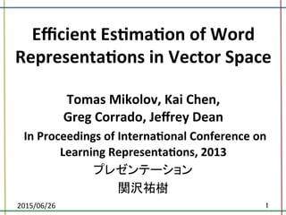 Eﬃcient	
  Es*ma*on	
  of	
  Word	
  
Representa*ons	
  in	
  Vector	
  Space	
  
	
  
Tomas	
  Mikolov,	
  Kai	
  Chen,	
  	
  
Greg	
  Corrado,	
  Jeﬀrey	
  Dean	
  	
  
	
  In	
  Proceedings	
  of	
  Interna*onal	
  Conference	
  on	
  
Learning	
  Representa*ons,	
  2013	
プレゼンテーション	
  
関沢祐樹	
2015/06/26	
 1	
 
