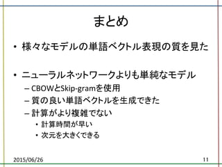 まとめ	
•  様々なモデルの単語ベクトル表現の質を見た	
  
•  ニューラルネットワークよりも単純なモデル	
  
– CBOWとSkip-­‐gramを使用	
  
– 質の良い単語ベクトルを生成できた	
  
– 計算がより複雑でない	
  
•  計算時間が早い	
  
•  次元を大きくできる	
  
2015/06/26	
 11	
 