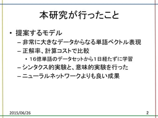 本研究が行ったこと	
•  提案するモデル	
  
– 非常に大きなデータからなる単語ベクトル表現	
  
– 正解率、計算コストで比較	
  
•  １６億単語のデータセットから１日経たずに学習	
  
– シンタクス的実験と、意味的実験を行った	
  
– ニューラルネットワークよりも良い成果	
2015/06/26	
 2	
 