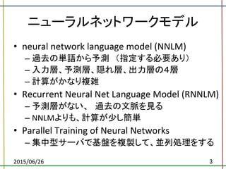 ニューラルネットワークモデル	
•  neural	
  network	
  language	
  model	
  (NNLM)	
  	
  
– 過去の単語から予測　（指定する必要あり）	
  
– 入力層、予測層、隠れ層、出力層の４層	
  
– 計算がかなり複雑	
  
•  Recurrent	
  Neural	
  Net	
  Language	
  Model	
  (RNNLM)	
  	
  
– 予測層がない、　過去の文脈を見る	
  
– NNLMよりも、計算が少し簡単	
  
•  Parallel	
  Training	
  of	
  Neural	
  Networks	
  	
  
– 集中型サーバで基盤を複製して、並列処理をする	
  
2015/06/26	
 3	
 