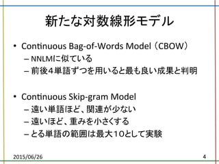 新たな対数線形モデル	
•  ConBnuous	
  Bag-­‐of-­‐Words	
  Model	
  （CBOW）	
  
– NNLMに似ている	
  
– 前後４単語ずつを用いると最も良い成果と判明	
  
•  ConBnuous	
  Skip-­‐gram	
  Model	
  	
  
– 遠い単語ほど、関連が少ない	
  
– 遠いほど、重みを小さくする	
  
– とる単語の範囲は最大１０として実験	
  
2015/06/26	
 4	
 