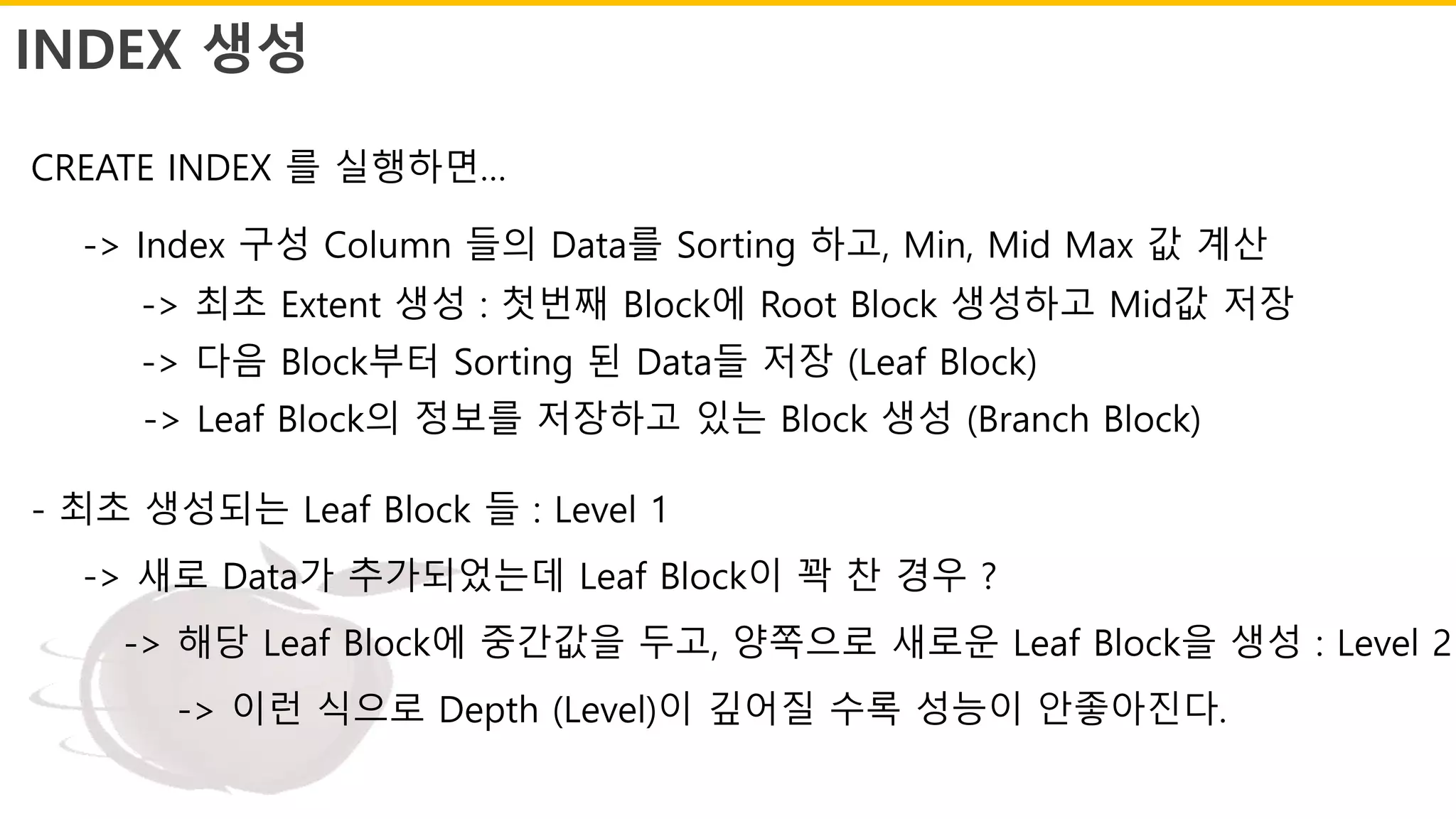INDEX 생성
CREATE INDEX 를 실행하면…
-> Index 구성 Column 들의 Data를 Sorting 하고, Min, Mid Max 값 계산
-> 최초 Extent 생성 : 첫번째 Block에 Root Block 생성하고 Mid값 저장
-> 다음 Block부터 Sorting 된 Data들 저장 (Leaf Block)
-> Leaf Block의 정보를 저장하고 있는 Block 생성 (Branch Block)
- 최초 생성되는 Leaf Block 들 : Level 1
-> 새로 Data가 추가되었는데 Leaf Block이 꽉 찬 경우 ?
-> 해당 Leaf Block에 중간값을 두고, 양쪽으로 새로운 Leaf Block을 생성 : Level 2
-> 이런 식으로 Depth (Level)이 깊어질 수록 성능이 안좋아진다.
 