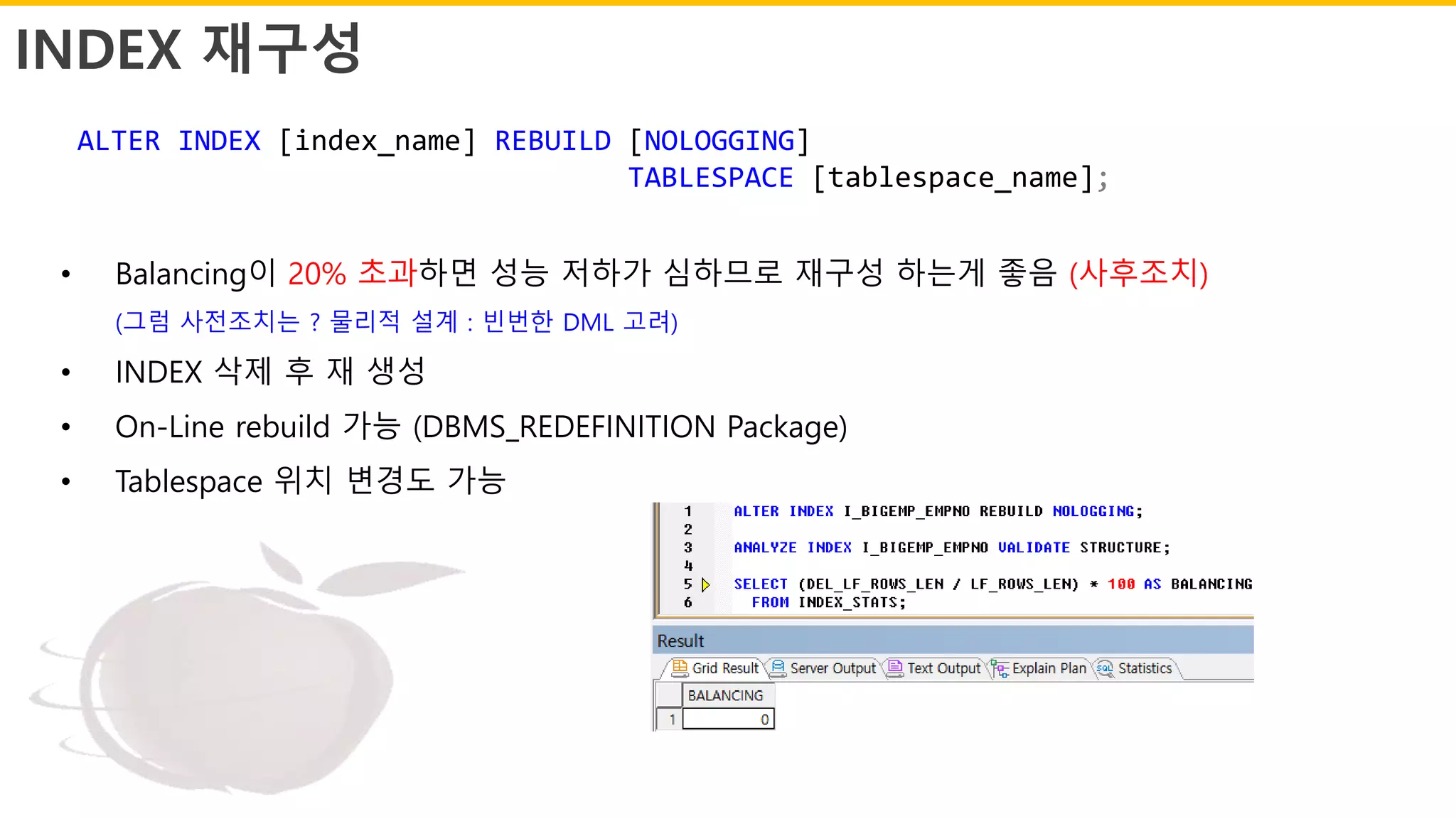 INDEX 재구성
ALTER INDEX [index_name] REBUILD [NOLOGGING]
TABLESPACE [tablespace_name];
• Balancing이 20% 초과하면 성능 저하가 심하므로 재구성 하는게 좋음 (사후조치)
(그럼 사전조치는 ? 물리적 설계 : 빈번한 DML 고려)
• INDEX 삭제 후 재 생성
• On-Line rebuild 가능 (DBMS_REDEFINITION Package)
• Tablespace 위치 변경도 가능
 