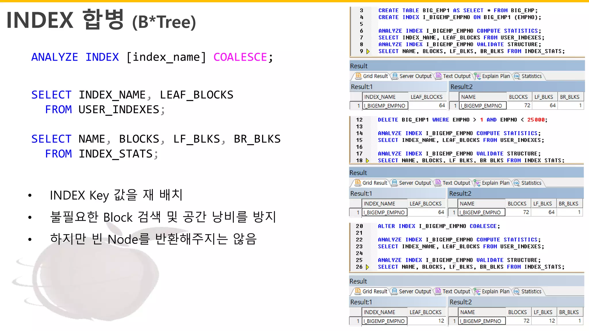 INDEX 합병 (B*Tree)
ANALYZE INDEX [index_name] COALESCE;
SELECT INDEX_NAME, LEAF_BLOCKS
FROM USER_INDEXES;
SELECT NAME, BLOCKS, LF_BLKS, BR_BLKS
FROM INDEX_STATS;
• INDEX Key 값을 재 배치
• 불필요한 Block 검색 및 공간 낭비를 방지
• 하지만 빈 Node를 반환해주지는 않음
 