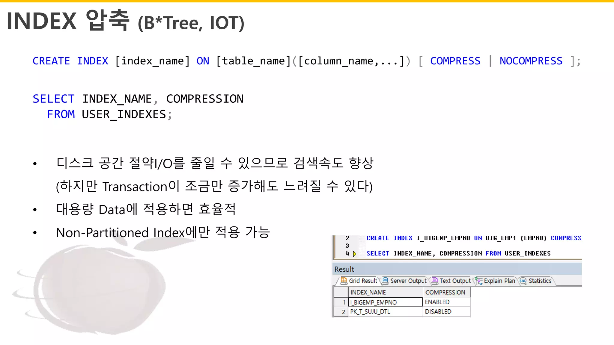 INDEX 압축 (B*Tree, IOT)
SELECT INDEX_NAME, COMPRESSION
FROM USER_INDEXES;
• 디스크 공간 절약I/O를 줄일 수 있으므로 검색속도 향상
(하지만 Transaction이 조금만 증가해도 느려질 수 있다)
• 대용량 Data에 적용하면 효율적
• Non-Partitioned Index에만 적용 가능
CREATE INDEX [index_name] ON [table_name]([column_name,...]) [ COMPRESS | NOCOMPRESS ];
 