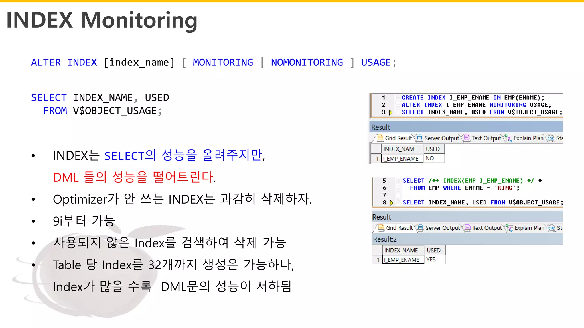 INDEX Monitoring
• INDEX는 SELECT의 성능을 올려주지만,
DML 들의 성능을 떨어트린다.
• Optimizer가 안 쓰는 INDEX는 과감히 삭제하자.
• 9i부터 가능
• 사용되지 않은 Index를 검색하여 삭제 가능
• Table 당 Index를 32개까지 생성은 가능하나,
Index가 많을 수록 DML문의 성능이 저하됨
ALTER INDEX [index_name] [ MONITORING | NOMONITORING ] USAGE;
SELECT INDEX_NAME, USED
FROM V$OBJECT_USAGE;
 