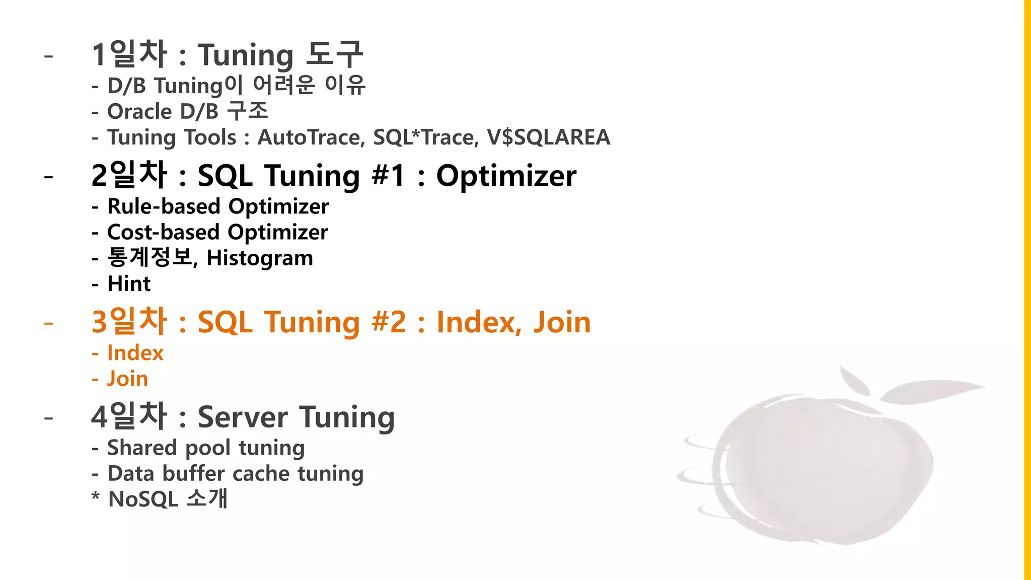 - 1일차 : Tuning 도구
- D/B Tuning이 어려운 이유
- Oracle D/B 구조
- Tuning Tools : AutoTrace, SQL*Trace, V$SQLAREA
- 2일차 : SQL Tuning #1 : Optimizer
- Rule-based Optimizer
- Cost-based Optimizer
- 통계정보, Histogram
- Hint
- 3일차 : SQL Tuning #2 : Index, Join
- Index
- Join
- 4일차 : Server Tuning
- Shared pool tuning
- Data buffer cache tuning
* NoSQL 소개
 