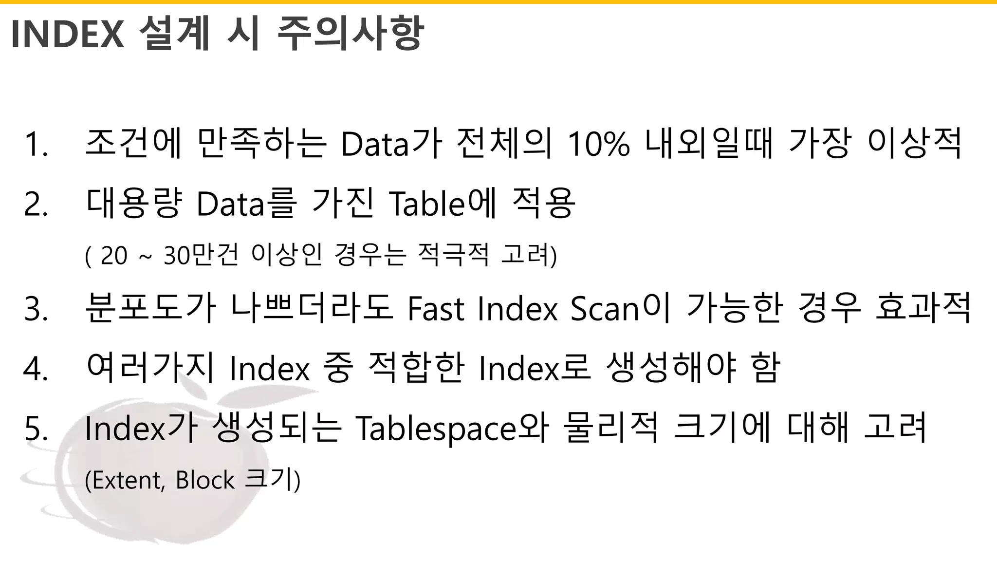 INDEX 설계 시 주의사항
1. 조건에 만족하는 Data가 전체의 10% 내외일때 가장 이상적
2. 대용량 Data를 가진 Table에 적용
( 20 ~ 30만건 이상인 경우는 적극적 고려)
3. 분포도가 나쁘더라도 Fast Index Scan이 가능한 경우 효과적
4. 여러가지 Index 중 적합한 Index로 생성해야 함
5. Index가 생성되는 Tablespace와 물리적 크기에 대해 고려
(Extent, Block 크기)
 