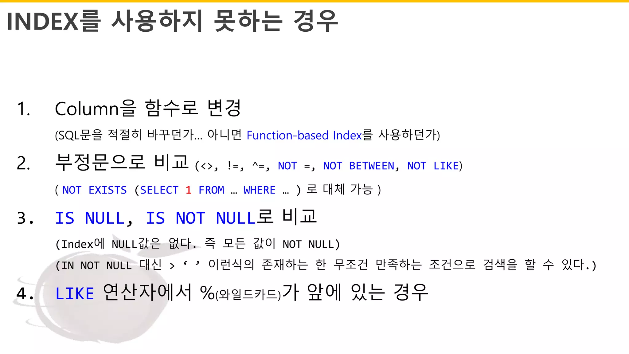 INDEX를 사용하지 못하는 경우
1. Column을 함수로 변경
(SQL문을 적절히 바꾸던가… 아니면 Function-based Index를 사용하던가)
2. 부정문으로 비교 (<>, !=, ^=, NOT =, NOT BETWEEN, NOT LIKE)
( NOT EXISTS (SELECT 1 FROM … WHERE … ) 로 대체 가능 )
3. IS NULL, IS NOT NULL로 비교
(Index에 NULL값은 없다. 즉 모든 값이 NOT NULL)
(IN NOT NULL 대신 > ‘ ’ 이런식의 존재하는 한 무조건 만족하는 조건으로 검색을 할 수 있다.)
4. LIKE 연산자에서 %(와일드카드)가 앞에 있는 경우
 