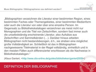 DEFINITION VON BIBLIOGRAPHIE
• Verschiedene Typen: abhängig von
Region, Fach, Thema Person etc.
• Berücksichtigung unselbständig
erschienener Literatur
• Nachweis bestandsunabhängig
• Anspruch: Vollständigkeit
• Differenzierte, tiefe Erschließung
Vgl. Klaus Gantert, Guide Bibliotheken. In: Clio-
online, 19.12.2014, <http://www.clio-
online.de/guides/bibliotheken/gantert2014>.
Muss Bibliographie / Bibliographieren neu definiert werden?
Foto: Eigene Aufnahme, erstmalig veröffentlicht unter
https://libreas.wordpress.com/2011/05/25/its-the-
freitag-countdown-noch-16-tage/
 