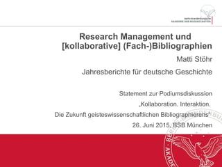 Research Management und
[kollaborative] (Fach-)Bibliographien
Matti Stöhr
Jahresberichte für deutsche Geschichte
Statement zur Podiumsdiskussion
„Kollaboration. Interaktion.
Die Zukunft geisteswissenschaftlichen Bibliographierens“
26. Juni 2015, BSB München
 