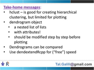 Tal.Galili@gmail.com
Take-home messages:
• hclust – is good for creating hierarchical
clustering, but limited for plotting
• dendrogram object
• a nested list of lists
• with attributes!
• should be modified step by step before
plotting
• Dendrograms can be compared
• Use dendextendRcpp for (“free”) speed
 