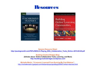 Resources
Session Resource Sheet:
http://paulsignorelli.com/PDFs/NEKLS--Playing_With_Collaboration_Tools_Online--2015-04-29.pdf
Building Creative Bridges Blog:
(Articles about Online Collaborative Tools, Learning, and More)
http://buildingcreativebridges.wordpress.com/
Michelle Martin, “9 Lessons I Learned From Running My First Webinar”:
http://michelemartin.typepad.com/thebambooprojectblog/2008/01/what-i-learned.html
 