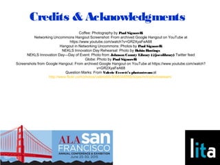 Credits & Acknowledgments
Coffee: Photography by Paul Signorelli
Networking Uncommons Hangout Screenshot: From archived Google Hangout on YouTube at
https://www.youtube.com/watch?v=GR2XyaFeA68
Hangout in Networking Uncommons: Photos by Paul Signorelli
NEKLS Innovation Day Rehearsal: Photo by Robin Hastings
NEKLS Innovation Day—Day of Event: Photo from Johnson County Library (@jocolibrary) Twitter feed
Globe: Photo by Paul Signorelli
Screenshots from Google Hangout: From archived Google Hangout on YouTube at https://www.youtube.com/watch?
v=GR2XyaFeA68
Question Marks: From Valerie Everett’s photostreamat
http://www.flickr.com/photos/valeriebb/3006348550/sizes/m/in/photostream/
 