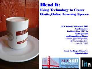 ALA Annual Conference 2015
San Francisco
Facilitated forLITA by
Paul Signorelli
paul@paulsignorelli.com
Twitter: @PaulSignorelli,
@TrainersLeaders
June 29, 2015
Event Hashtags: #alaac15
#alaleftbehind
Blend It:
Using Technology to Create
Onsite/Online Learning Spaces
 