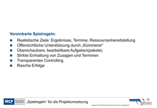 13
copyright by MCP Deutschland GmbH; dankl+partner consulting gmbh
„Spielregeln“ für die Projektumsetzung
Vereinbarte Spielregeln:
 Realistische Ziele: Ergebnisse, Termine, Ressourcenbereitstellung
 Offensichtliche Unterstützung durch „Kümmerer“
 Überschaubare, bearbeitbare Aufgaben(pakete)
 Strikte Einhaltung von Zusagen und Terminen
 Transparentes Controlling
 Rasche Erfolge
 
