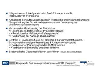 14
copyright by MCP Deutschland GmbH; dankl+partner consulting gmbh
Umgesetzte Optimierungsmaßnahmen seit 2010 (Beispiel 1)
 Integration von IH-Aufgaben beim Produktionspersonal &
Integration von IH-Personal
 Anpassung der Aufbauorganisation in Produktion und Instandhaltung und
Neugestaltung der Schnittstellen (Kommunikation, Überarbeitung der
Bereitschaftsorganisation/-regeln)
 Verbessertes Gatekeeping bei Produktion
=> „Richtige/ bedarfsgerechte“ Prioritätenvergabe
=> Reduktion der Meldungen-Auftragsanzahl
=> Verkürzung der Auftrags-Durchlaufzeit
 Zentrale IH konzentriert sich auf planbare IH-und Projekttätigkeiten,
Schwachstellenanalyse/-beseitigung & Anlagenverbesserung
=> Verbesserter Planungsgrad der IH-Maßnahmen
=> Verbesserte Einhaltung geplanter Termine
 Systematische Überarbeitung von W/I-Plänen (Dauer-/Routineaufträge)
 