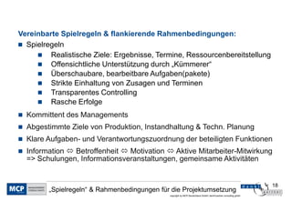 18
copyright by MCP Deutschland GmbH; dankl+partner consulting gmbh
„Spielregeln“ & Rahmenbedingungen für die Projektumsetzung
Vereinbarte Spielregeln & flankierende Rahmenbedingungen:
 Spielregeln
 Realistische Ziele: Ergebnisse, Termine, Ressourcenbereitstellung
 Offensichtliche Unterstützung durch „Kümmerer“
 Überschaubare, bearbeitbare Aufgaben(pakete)
 Strikte Einhaltung von Zusagen und Terminen
 Transparentes Controlling
 Rasche Erfolge
 Kommittent des Managements
 Abgestimmte Ziele von Produktion, Instandhaltung & Techn. Planung
 Klare Aufgaben- und Verantwortungszuordnung der beteiligten Funktionen
 Information  Betroffenheit  Motivation  Aktive Mitarbeiter-Mitwirkung
=> Schulungen, Informationsveranstaltungen, gemeinsame Aktivitäten
 