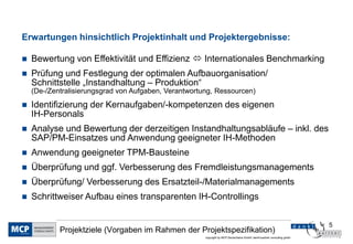 5
copyright by MCP Deutschland GmbH; dankl+partner consulting gmbh
Projektziele (Vorgaben im Rahmen der Projektspezifikation)
Erwartungen hinsichtlich Projektinhalt und Projektergebnisse:
 Bewertung von Effektivität und Effizienz  Internationales Benchmarking
 Prüfung und Festlegung der optimalen Aufbauorganisation/
Schnittstelle „Instandhaltung – Produktion“
(De-/Zentralisierungsgrad von Aufgaben, Verantwortung, Ressourcen)
 Identifizierung der Kernaufgaben/-kompetenzen des eigenen
IH-Personals
 Analyse und Bewertung der derzeitigen Instandhaltungsabläufe – inkl. des
SAP/PM-Einsatzes und Anwendung geeigneter IH-Methoden
 Anwendung geeigneter TPM-Bausteine
 Überprüfung und ggf. Verbesserung des Fremdleistungsmanagements
 Überprüfung/ Verbesserung des Ersatzteil-/Materialmanagements
 Schrittweiser Aufbau eines transparenten IH-Controllings
 