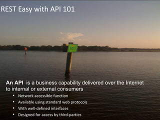 REST Easy with API 101
An API is a business capability delivered over the Internet
to internal or external consumers
• Network accessible function
• Available using standard web protocols
• With well-defined interfaces
• Designed for access by third-parties
 