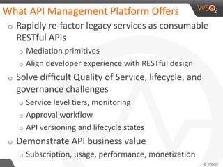 What API Management Platform Offers
o Rapidly re-factor legacy services as consumable
RESTful APIs
o Mediation primitives
o Align developer experience with RESTful design
o Solve difficult Quality of Service, lifecycle, and
governance challenges
o Service level tiers, monitoring
o Approval workflow
o API versioning and lifecycle states
o Demonstrate API business value
o Subscription, usage, performance, monetization
 