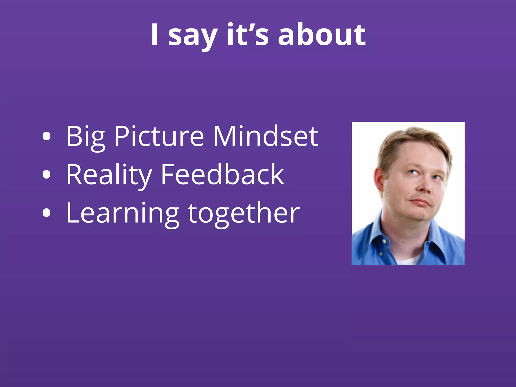 I say it’s about
• Big Picture Mindset
• Reality Feedback
• Learning together
 