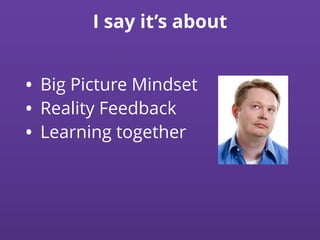 I say it’s about
• Big Picture Mindset
• Reality Feedback
• Learning together
 