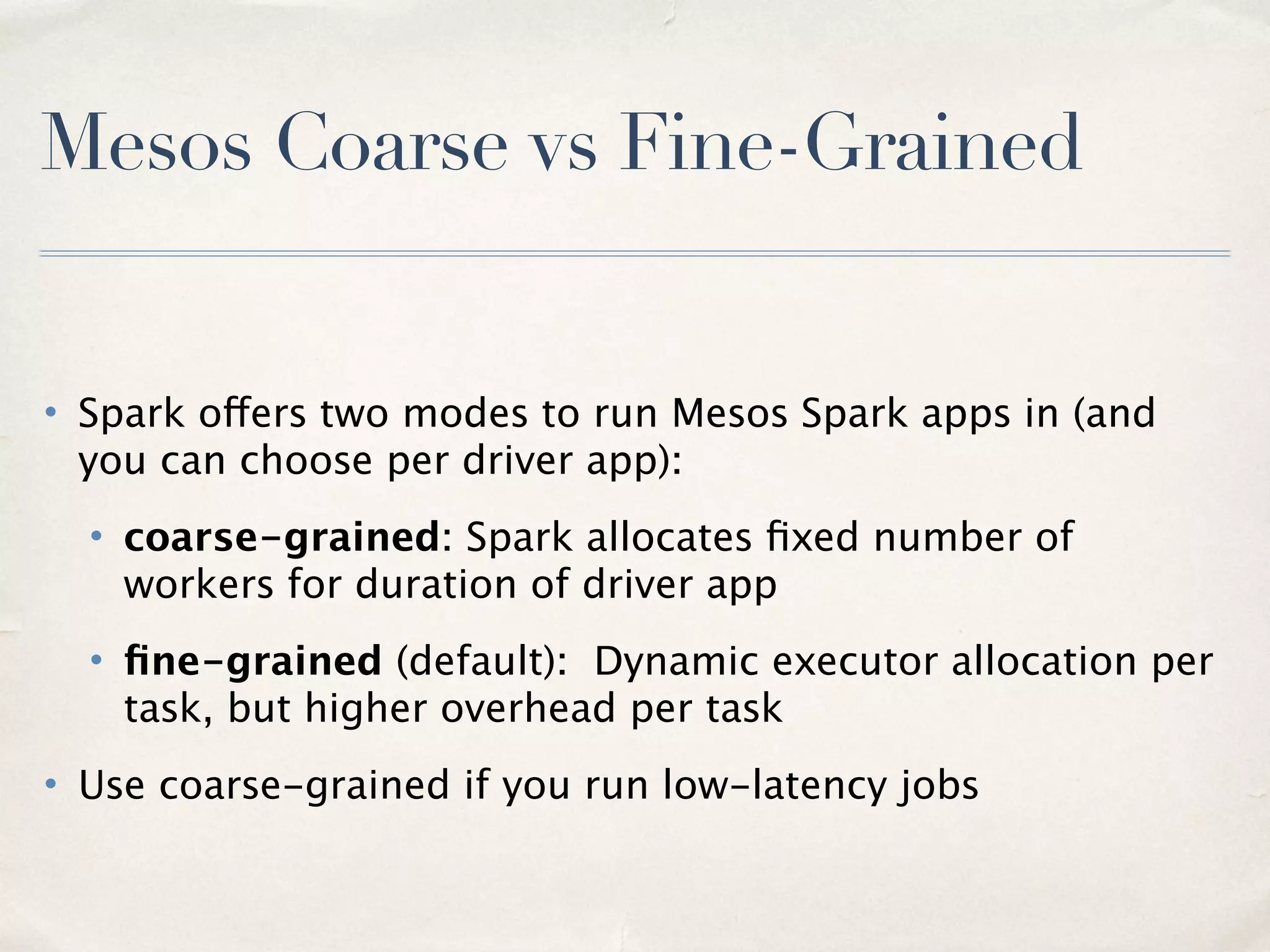 Apache Mesos
• Was started by Matias in 2007 before he worked on Spark!
• Can run your entire company on Mesos, not just big data
–Great support for micro services - Docker, Marathon
–Can run non-JVM workloads like MPI
• Commercial backing from Mesosphere
• Heavily used at Twitter and AirBNB
• The Mesosphere DCOS will revolutionize Spark et al deployment - “dcos package
install spark” !!
10
 