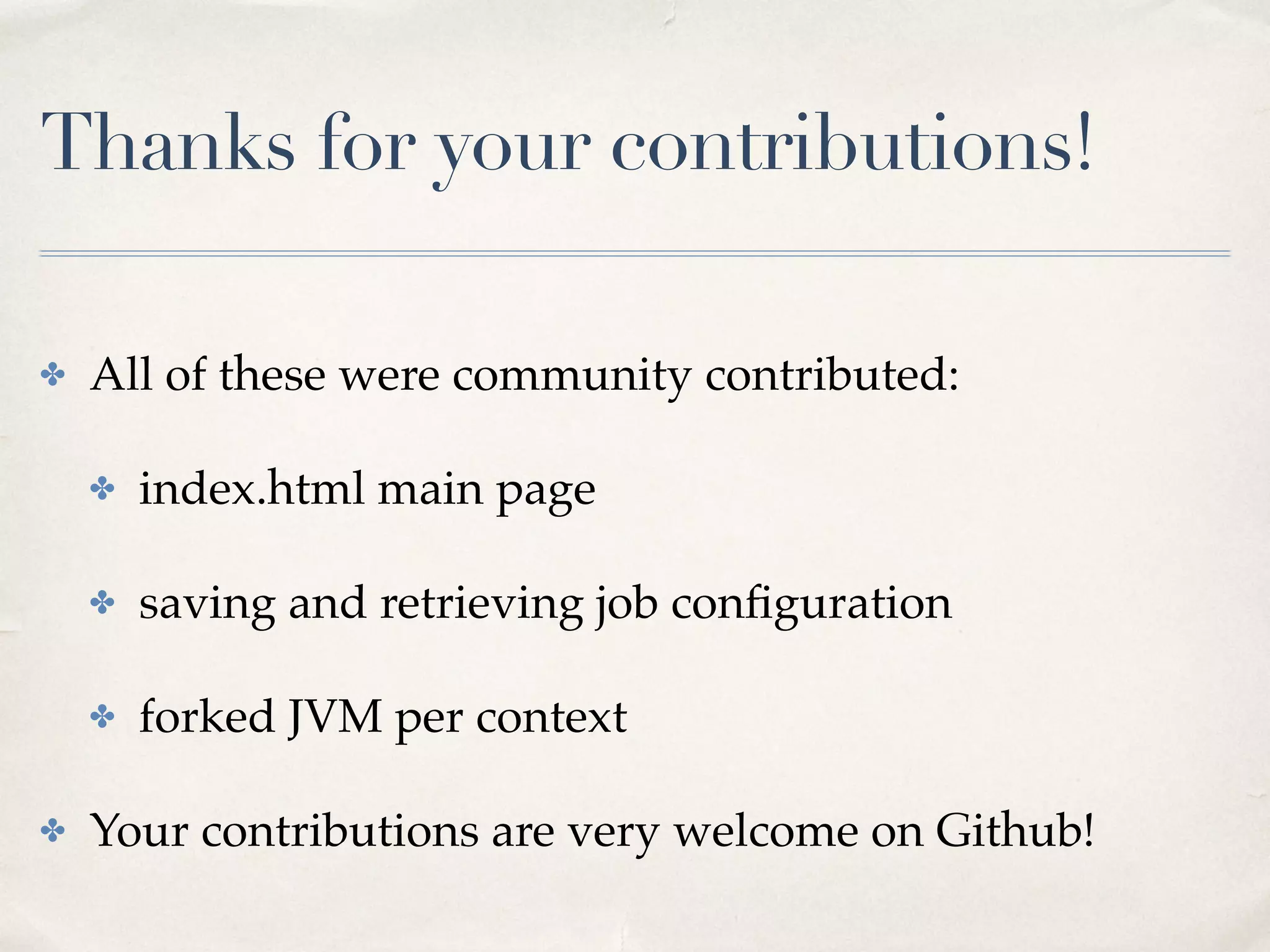 SparkSQLStreamingJob
56
trait SparkSqlStreamingJob extends SparkJobBase {
type C = SQLStreamingContext
}
class SQLStreamingContext(c: SparkContext) {
val streamingContext = new StreamingContext(c, ...)
val sqlContext = new SQLContext(c)
}
Now you have access to both StreamingContext and
SQLContext, and it can be shared across jobs!
 