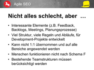 Agile SEO
Nicht alles schlecht, aber …
•  Interessante Elemente (z.B. Feedback,
Backlogs, Meetings, Planungsprozesse)
•  Viel Struktur, viele Regeln und Abläufe, für
Development-Projekte entwickelt
•  Kann nicht 1:1 übernommen und auf alle
Bereiche angewendet werden
•  Menschen funktionieren nicht nach Schema F
•  Bestehende Teamstrukturen müssen
berücksichtigt werden
 